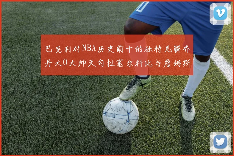 巴克利对NBA历史前十的独特见解乔丹大O大帅天勾拉塞尔科比与詹姆斯排名分析