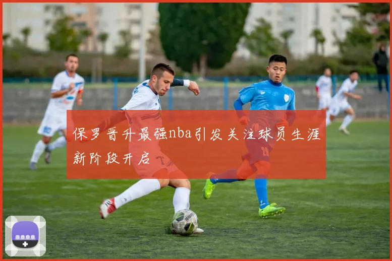 保罗晋升最强nba引发关注球员生涯新阶段开启