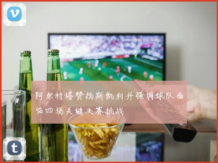 阿尔特塔赞扬斯凯利并强调球队面临四场关键决赛挑战
