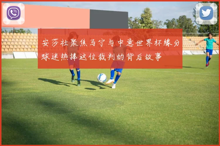 安莎社聚焦马宁与中意世界杯缘分球迷热捧这位裁判的背后故事