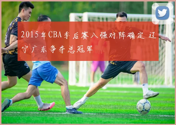2015年CBA季后赛八强对阵确定 辽宁广东争夺总冠军