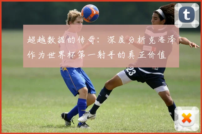 超越数据的传奇：深度分析克洛泽作为世界杯第一射手的真正价值