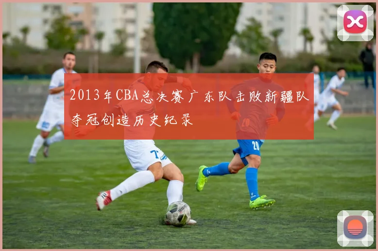 2013年CBA总决赛广东队击败新疆队夺冠创造历史纪录