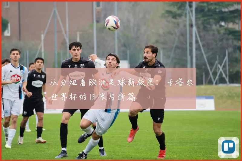从分组看欧洲足球新版图：卡塔尔世界杯的旧恨与新篇